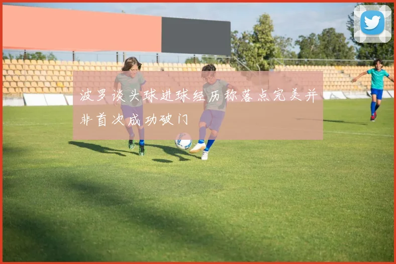 波罗谈头球进球经历称落点完美并非首次成功破门